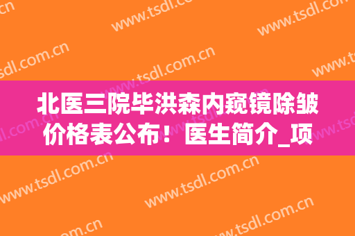 北医三院毕洪森内窥镜除皱价格表公布！医生简介_项目擅长_口碑案例查询