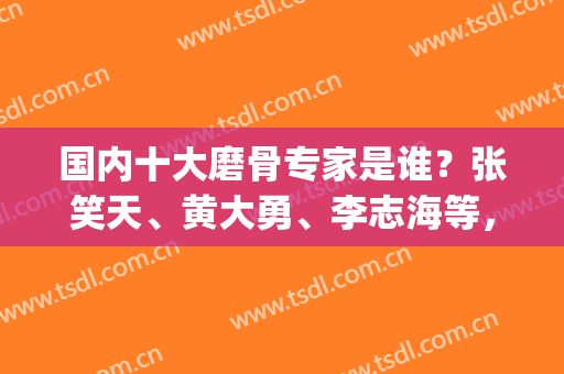 国内十大磨骨专家是谁？张笑天、黄大勇、李志海等，实力碾压同行(张笑天和黄大勇哪个磨骨好啊)