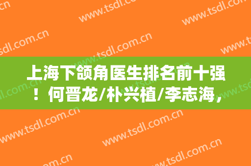 上海下颌角医生排名前十强！何晋龙/朴兴植/李志海，业内罕有对手(国内下颌角做得好的医生)
