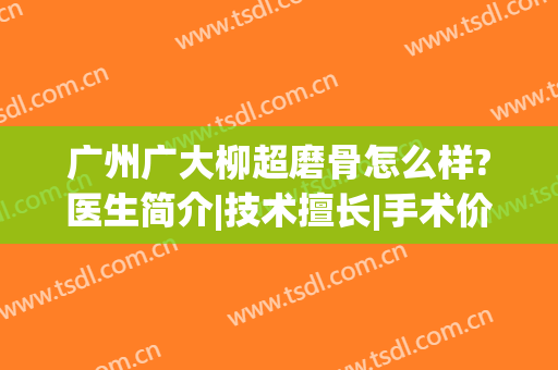 广州广大柳超磨骨怎么样?医生简介|技术擅长|手术价格|案例口碑查询