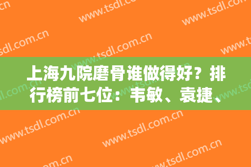 上海九院磨骨谁做得好？排行榜前七位：韦敏、袁捷、张路实力担当(上海九院磨骨医生排名)