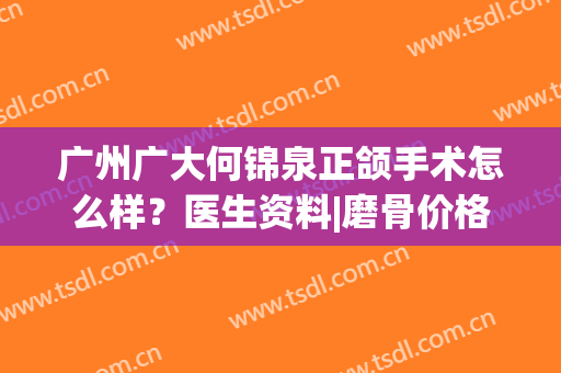 广州广大何锦泉正颌手术怎么样？医生资料|磨骨价格|专业擅长公布(广州广大医院正颌手术)