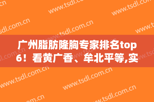 广州脂肪隆胸专家排名top6！看黄广香、牟北平等,实力究竟有多强(广东广州丰胸)