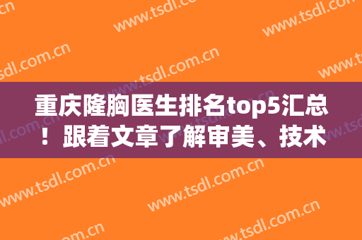 重庆隆胸医生排名top5汇总！跟着文章了解审美、技术特点、价格(重庆哪家医院隆胸好)