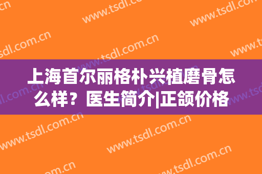 上海首尔丽格朴兴植磨骨怎么样？医生简介|正颌价格|口碑荣誉评出！(上海首尔丽格磨骨崔荣达医生)