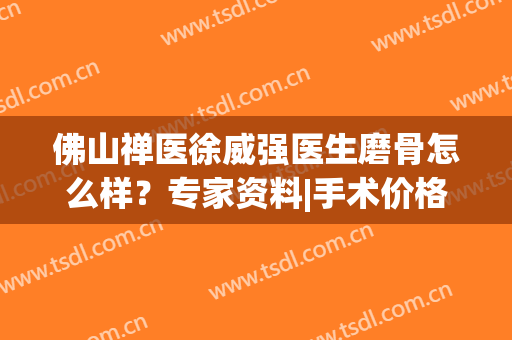 佛山禅医徐威强医生磨骨怎么样？专家资料|手术价格|口碑荣誉揭晓