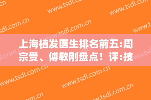 上海植发医生排名前五:周宗贵、傅敏刚盘点！评:技术好,价格不玩套路(上海植发哪个医生好)