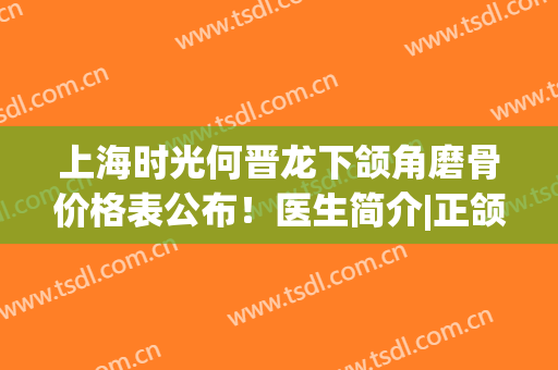 上海时光何晋龙下颌角磨骨价格表公布！医生简介|正颌特色|口碑荣誉查询