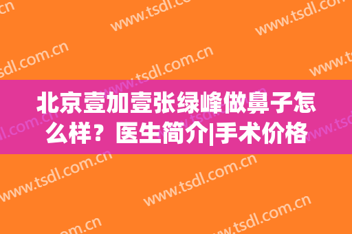 北京壹加壹张绿峰做鼻子怎么样？医生简介|手术价格|口碑案例轻松GET