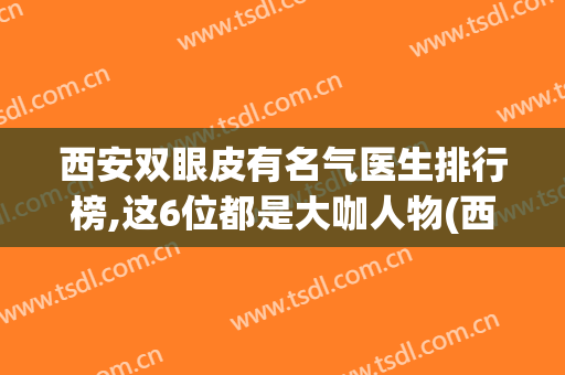 西安双眼皮有名气医生排行榜,这6位都是大咖人物(西安双眼皮眼王)