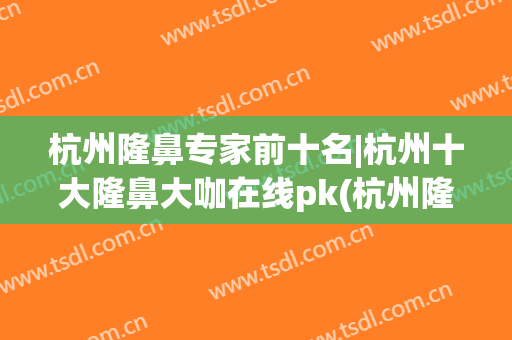 杭州隆鼻专家前十名|杭州十大隆鼻大咖在线pk(杭州隆鼻哪个医生比较好)