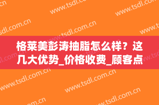 格莱美彭涛抽脂怎么样？这几大优势_价格收费_顾客点评对比看看(格莱美抽脂多少钱)