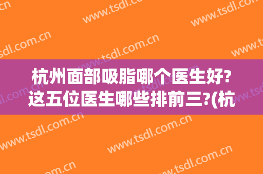 杭州面部吸脂哪个医生好?这五位医生哪些排前三?(杭州面部吸脂哪个医院好)