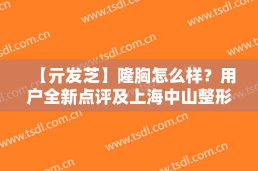 【亓发芝】隆胸怎么样？用户全新点评及上海中山整形价格表一览