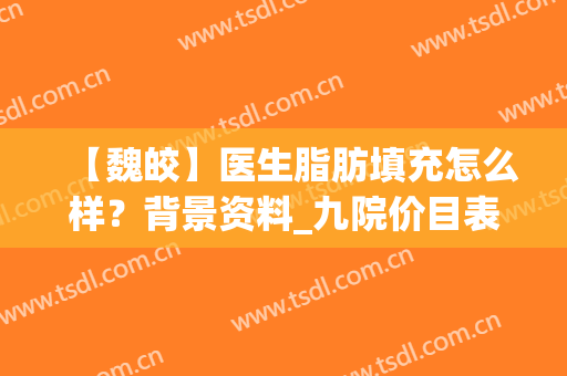 【魏皎】医生脂肪填充怎么样？背景资料_九院价目表2024分享(魏皎脂肪填充价格)