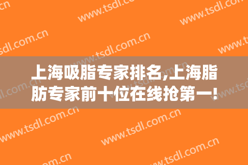 上海吸脂专家排名,上海脂肪专家前十位在线抢第一!(全国吸脂医生推荐)