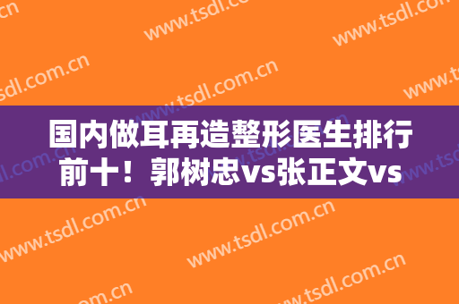 国内做耳再造整形医生排行前十！郭树忠vs张正文vs余文林，对比测评