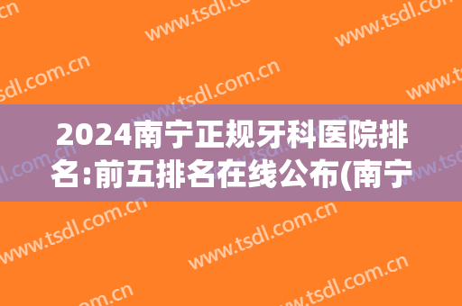 2024南宁正规牙科医院排名:前五排名在线公布(南宁有名的牙科医院)