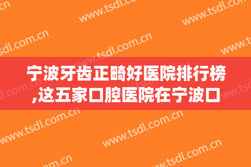 宁波牙齿正畸好医院排行榜,这五家口腔医院在宁波口碑不错(宁波市牙齿矫正哪家好)