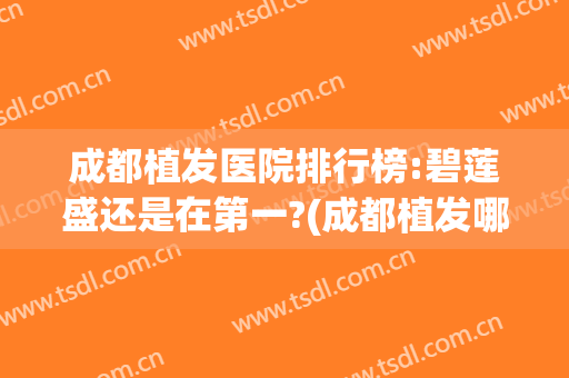 成都植发医院排行榜:碧莲盛还是在第一?(成都植发哪家医院口碑好)