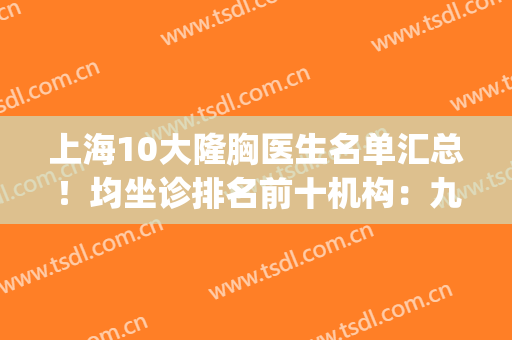 上海10大隆胸医生名单汇总！均坐诊排名前十机构：九院、薇琳等(上海整胸最好的医生)