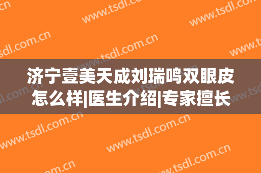 济宁壹美天成刘瑞鸣双眼皮怎么样|医生介绍|专家擅长|口碑荣誉快速盘点