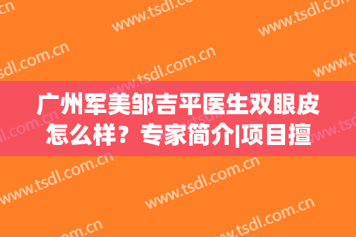 广州军美邹吉平医生双眼皮怎么样？专家简介|项目擅长|口碑荣誉出炉了