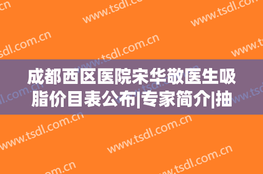 成都西区医院宋华敬医生吸脂价目表公布|专家简介|抽脂擅长|口碑评价一览