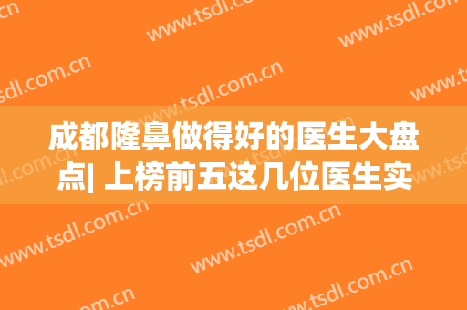 成都隆鼻做得好的医生大盘点| 上榜前五这几位医生实力口碑俱佳，众多网友推荐，还不来看？