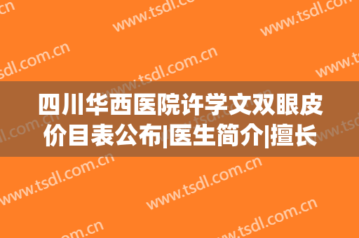 四川华西医院许学文双眼皮价目表公布|医生简介|擅长项目|口碑评价一览