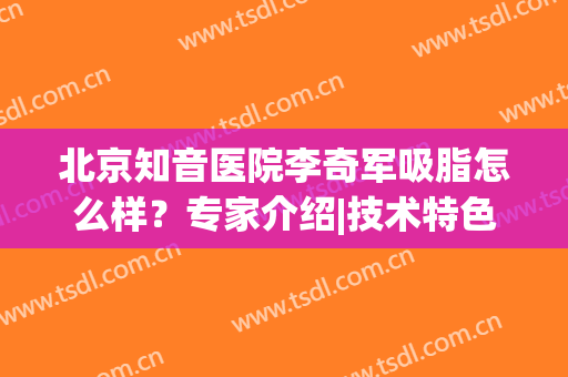 北京知音医院李奇军吸脂怎么样？专家介绍|技术特色|手术价目表更新了