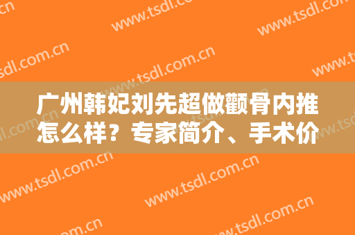 广州韩妃刘先超做颧骨内推怎么样？专家简介、手术价格全网权威汇总！