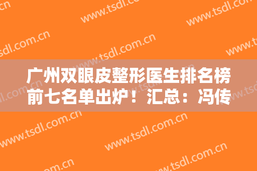 广州双眼皮整形医生排名榜前七名单出炉！汇总：冯传波、李光琴口碑（资历）参考