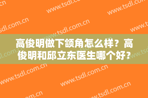 高俊明做下颌角怎么样？高俊明和邱立东医生哪个好？各自技术特色盘点