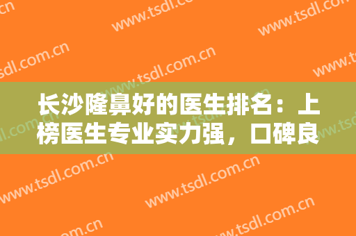 长沙隆鼻好的医生排名：上榜医生专业实力强，口碑良好！备受爱美人士信赖~