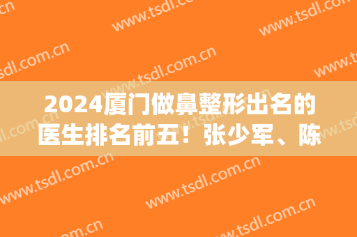 2024厦门做鼻整形出名的医生排名前五！张少军、陈运生业内扛把子！(厦门鼻部整形医生排行榜)