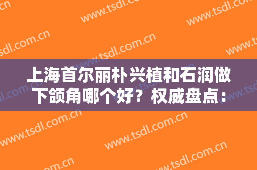 上海首尔丽朴兴植和石润做下颌角哪个好？权威盘点：专家资历+手术费用明细