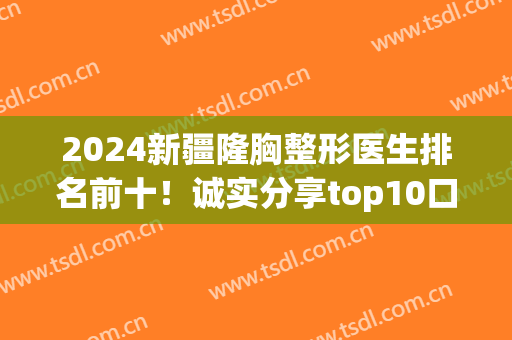 2024新疆隆胸整形医生排名前十！诚实分享top10口碑风格、价格标准！(新疆整形医院医生介绍)