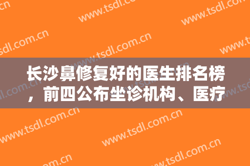 长沙鼻修复好的医生排名榜，前四公布坐诊机构、医疗优势等，在精不在少！