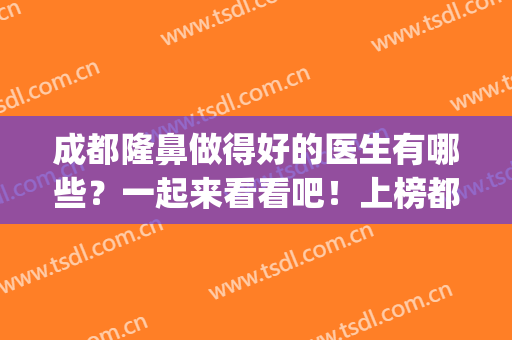 成都隆鼻做得好的医生有哪些？一起来看看吧！上榜都是靠谱医生！(成都好的隆鼻医生排名)
