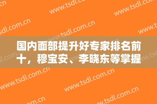 国内面部提升好专家排名前十，穆宝安、李晓东等掌握抗衰密码，获得信赖！