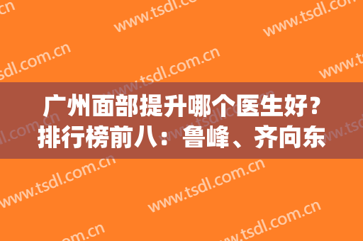 广州面部提升哪个医生好？排行榜前八：鲁峰、齐向东、黄广香经验多(广州做面部提升厉害的医生)