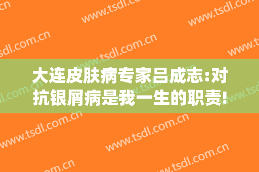 大连皮肤病专家吕成志:对抗银屑病是我一生的职责!(大连市皮肤病医院孙杰)