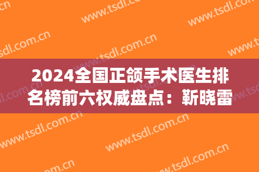 2024全国正颌手术医生排名榜前六权威盘点：靳晓雷、马晓辉稳居前三！(正颌专家排名)