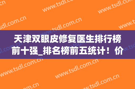 天津双眼皮修复医生排行榜前十强_排名榜前五统计！价格2024版更新(国内双眼皮修复专家排名)
