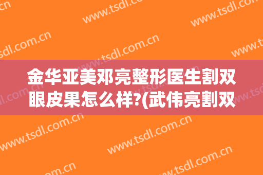 金华亚美邓亮整形医生割双眼皮果怎么样?(武伟亮割双眼皮怎么样的)
