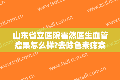 山东省立医院霍然医生血管瘤果怎么样?去除色素痣案例分享