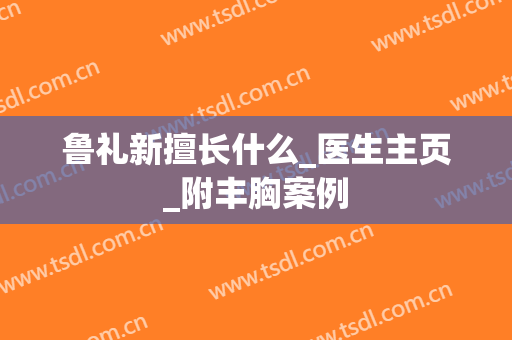 鲁礼新擅长什么_医生主页_附丰胸案例