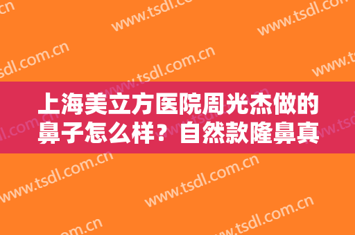 上海美立方医院周光杰做的鼻子怎么样？自然款隆鼻真人果图分享一览