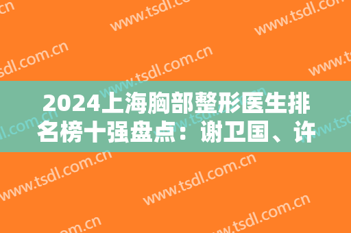 2024上海胸部整形医生排名榜十强盘点：谢卫国、许黎平、李健一季度前三！